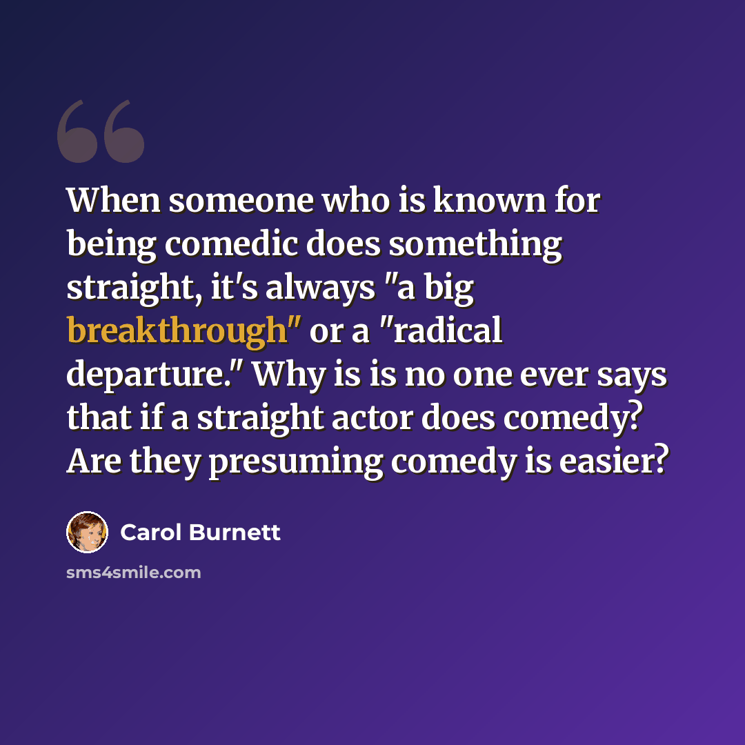 “When someone who is known for being comedic does something straight, it's always "a big breakthrough" or a "radical departure." Why is is no one ever says that if a straight actor does comedy? Are they presuming comedy is easier?” quote by Carol Burnett