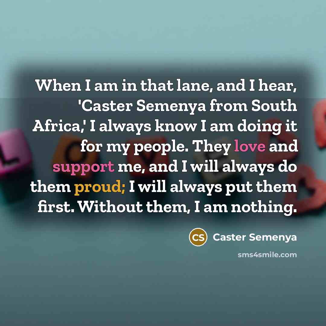 “When I am in that lane, and I hear, 'Caster Semenya from South Africa,' I always know I am doing it for my people. They love and support me, and I will always do them proud; I will always put them first. Without them, I am nothing.” quote by Caster Semenya