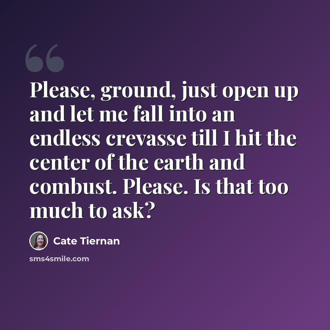 “Please, ground, just open up and let me fall into an endless crevasse till I hit the center of the earth and combust. Please. Is that too much to ask?” quote by Cate Tiernan
