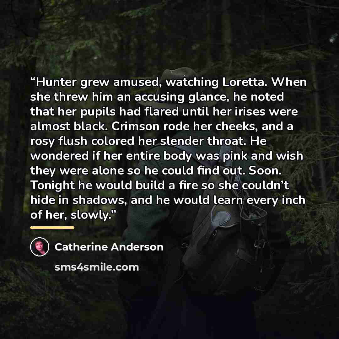 “Hunter grew amused, watching Loretta. When she threw him an accusing glance, he noted that her pupils had flared until her irises were almost black. Crimson rode her cheeks, and a rosy flush colored her slender throat. He wondered if her entire body was pink and wish they were alone so he could…” quote by Catherine Anderson