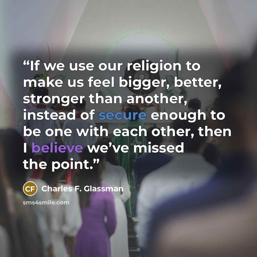 “If we use our religion to make us feel bigger, better, stronger than another, instead of secure enough to be one with each other, then I believe we’ve missed the point.” quote by Charles F. Glassman