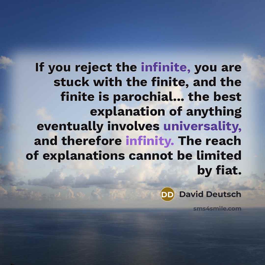 “If you reject the infinite, you are stuck with the finite, and the finite is parochial... the best explanation of anything eventually involves universality, and therefore infinity. The reach of explanations cannot be limited by fiat.” quote by David Deutsch