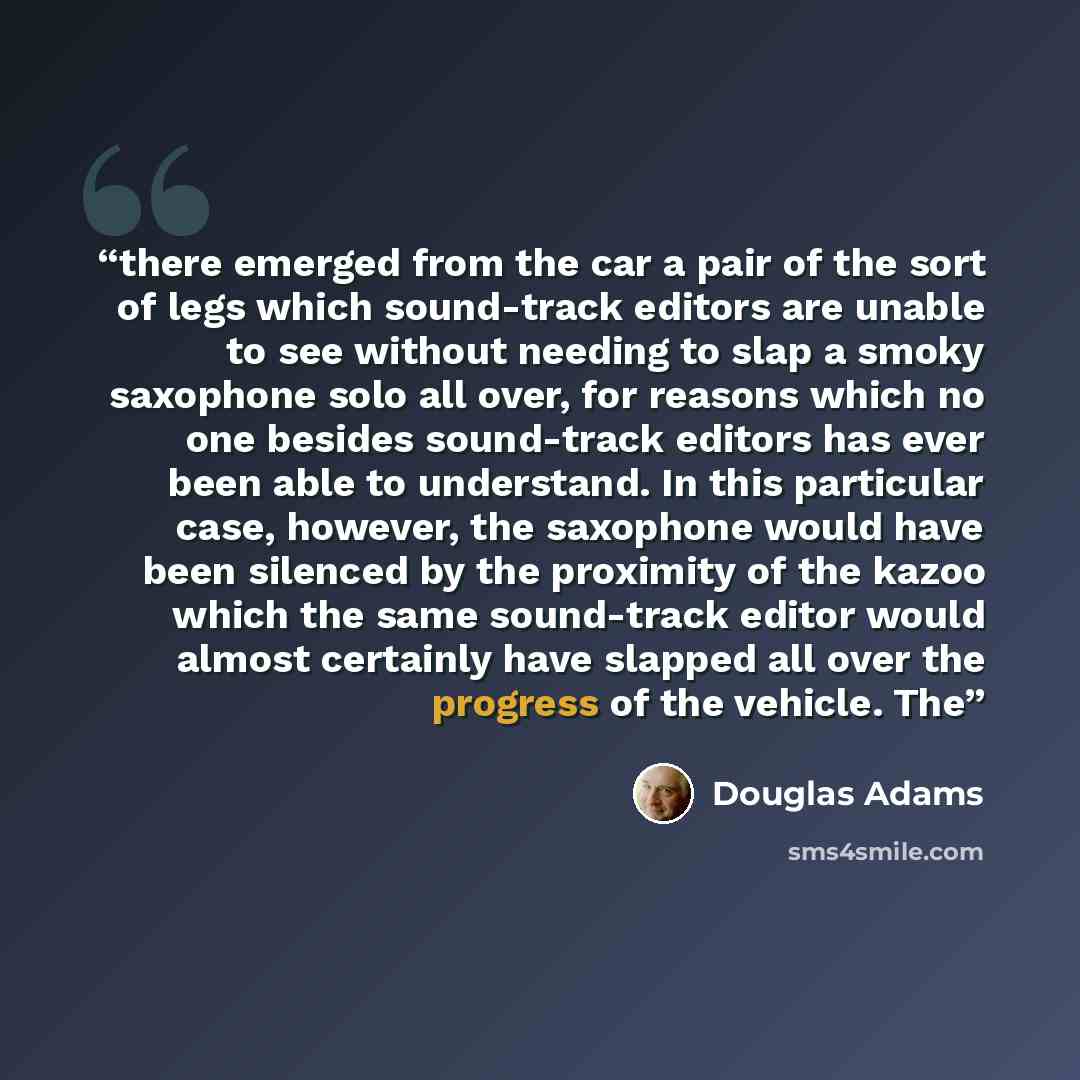“there emerged from the car a pair of the sort of legs which sound-track editors are unable to see without needing to slap a smoky saxophone solo all over, for reasons which no one besides sound-track editors has ever been able to understand. In this particular case, however, the saxophone would…” quote by Douglas Adams