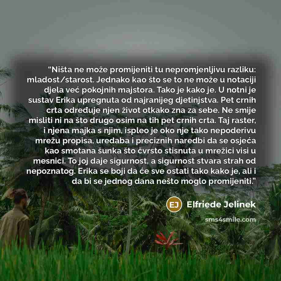 “Ništa ne može promijeniti tu nepromjenljivu razliku: mladost/starost. Jednako kao što se to ne može u notaciji djela već pokojnih majstora. Tako je kako je. U notni je sustav Erika upregnuta od najranijeg djetinjstva. Pet crnih crta određuje njen život otkako zna za sebe. Ne smije misliti ni na…” quote by Elfriede Jelinek