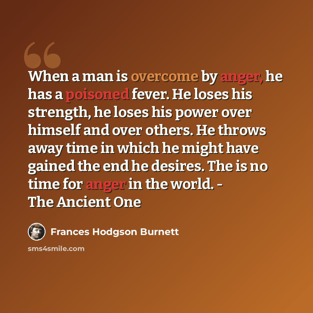 “When a man is overcome by anger, he has a poisoned fever. He loses his strength, he loses his power over himself and over others. He throws away time in which he might have gained the end he desires. The is no time for anger in the world. - The Ancient One” quote by Frances Hodgson Burnett