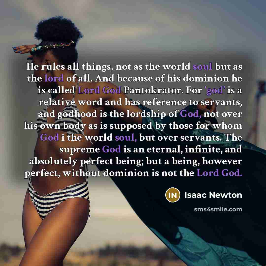 “He rules all things, not as the world soul but as the lord of all. And because of his dominion he is called Lord God Pantokrator. For 'god' is a relative word and has reference to servants, and godhood is the lordship of God, not over his own body as is supposed by those for whom God i the world…” quote by Isaac Newton