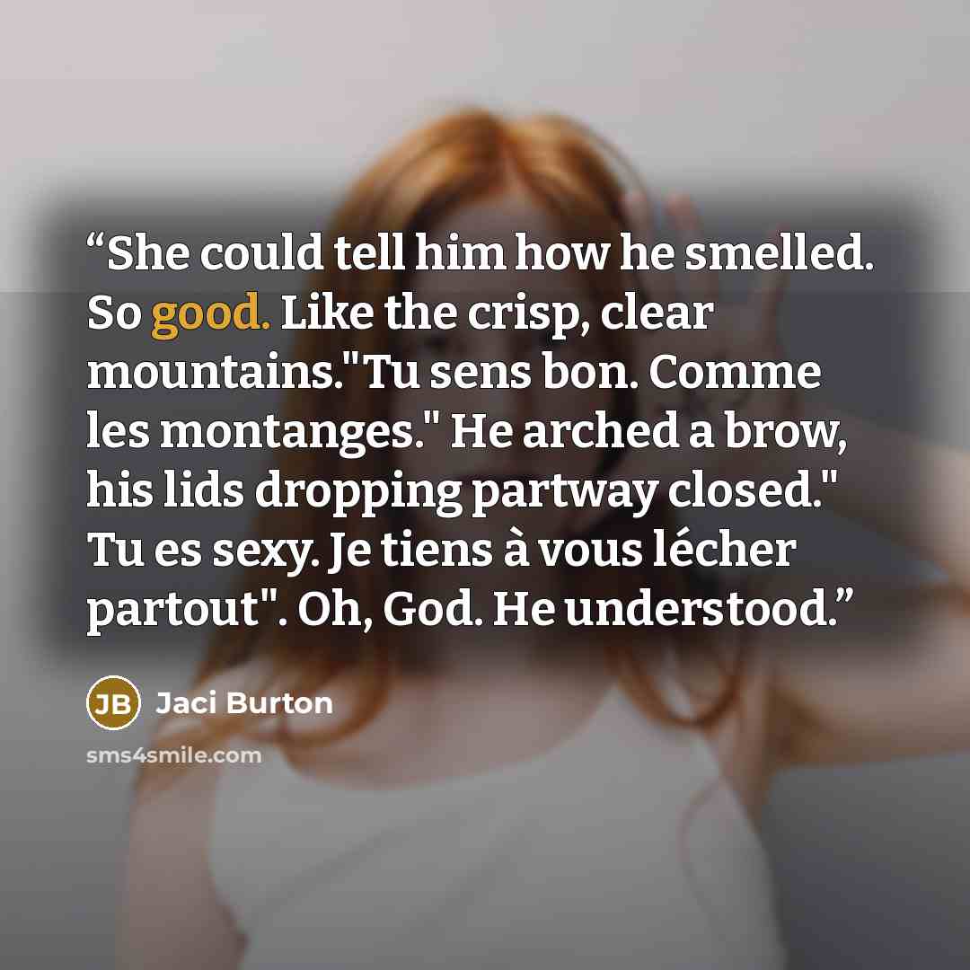 “She could tell him how he smelled. So good. Like the crisp, clear mountains."Tu sens bon. Comme les montanges." He arched a brow, his lids dropping partway closed." Tu es sexy. Je tiens à vous lécher partout". Oh, God. He understood.” quote by Jaci Burton