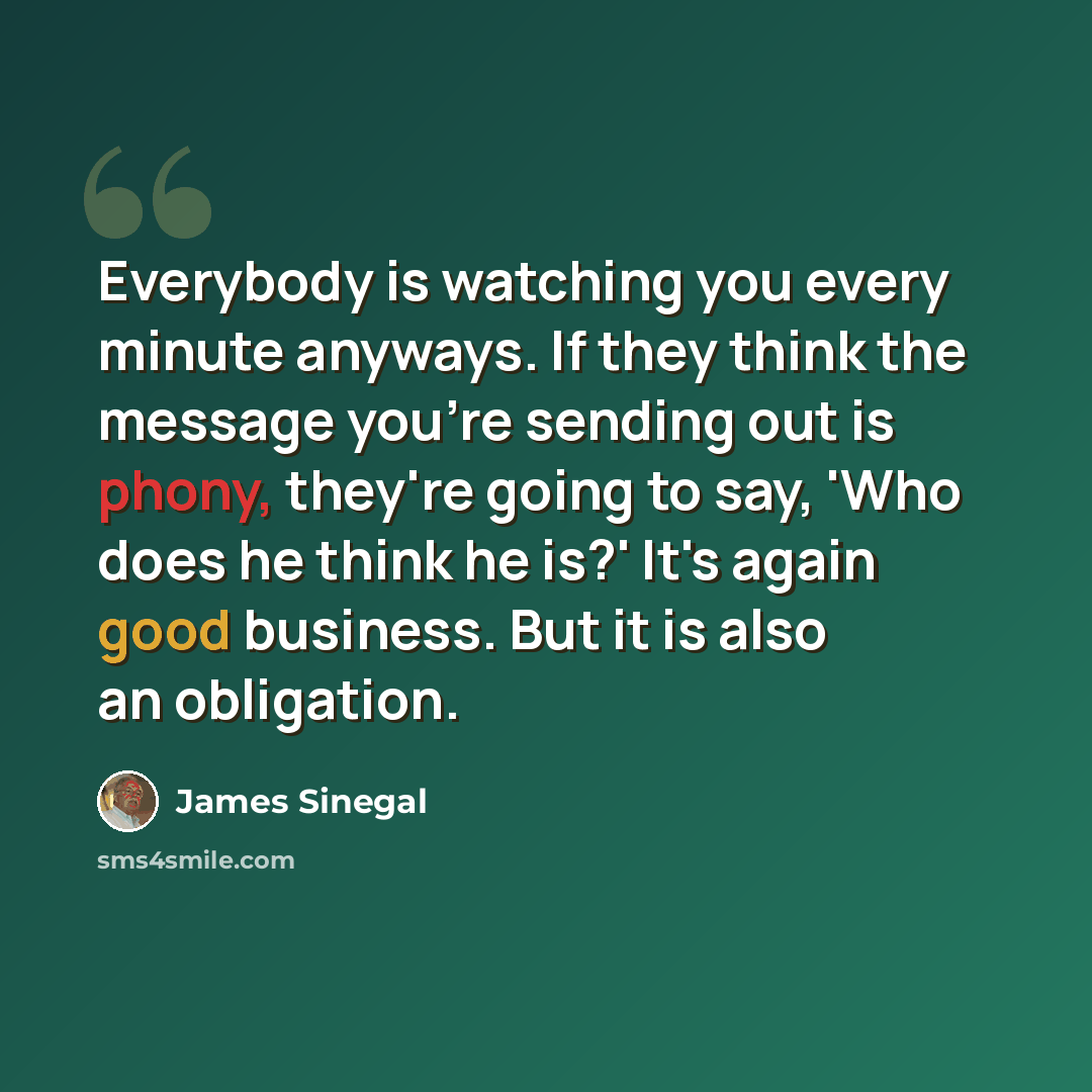 “Everybody is watching you every minute anyways. If they think the message you're sending out is phony, they're going to say, 'Who does he think he is?' It's again good business. But it is also an obligation.” quote by James Sinegal