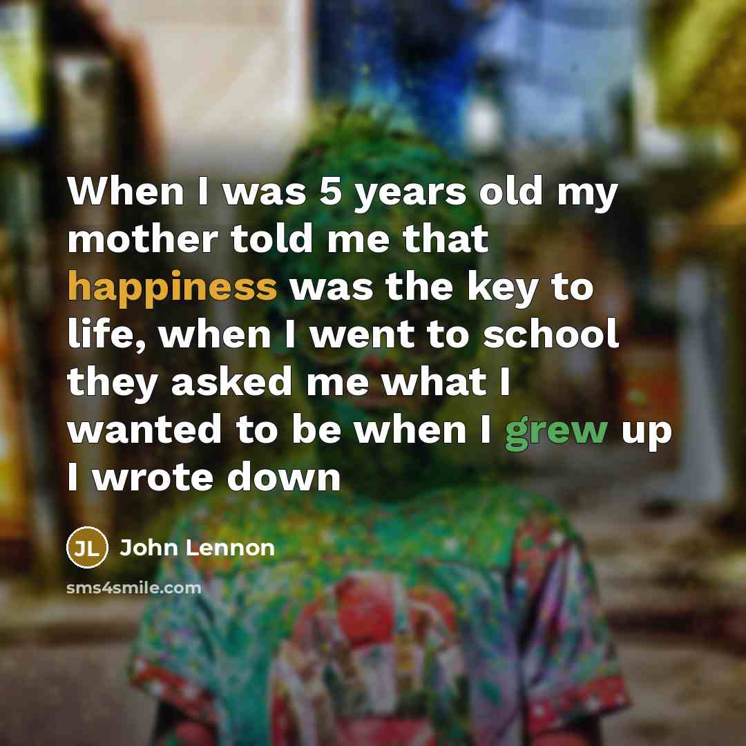 “When I was 5 years old my mother told me that happiness was the key to life, when I went to school they asked me what I wanted to be when I grew up I wrote down” quote by John Lennon