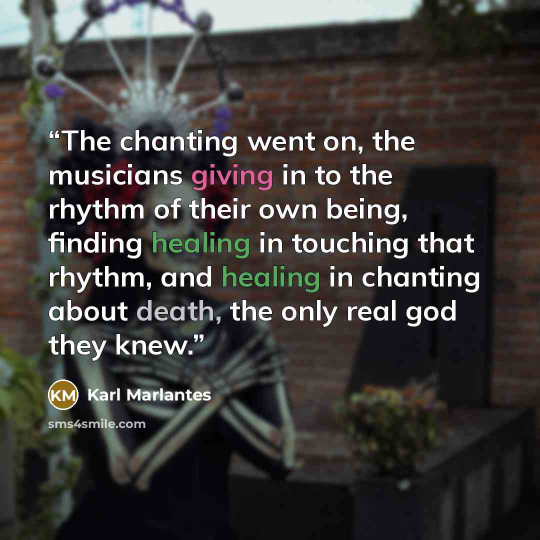 “The chanting went on, the musicians giving in to the rhythm of their own being, finding healing in touching that rhythm, and healing in chanting about death, the only real god they knew.” quote by Karl Marlantes