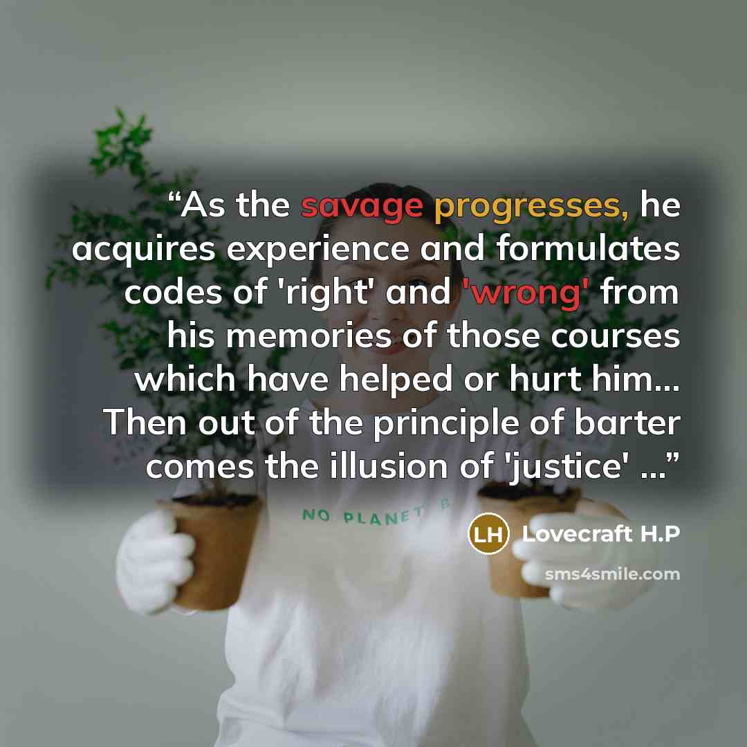“As the savage progresses, he acquires experience and formulates codes of 'right' and 'wrong' from his memories of those courses which have helped or hurt him... Then out of the principle of barter comes the illusion of 'justice' ...” quote by Lovecraft H.P