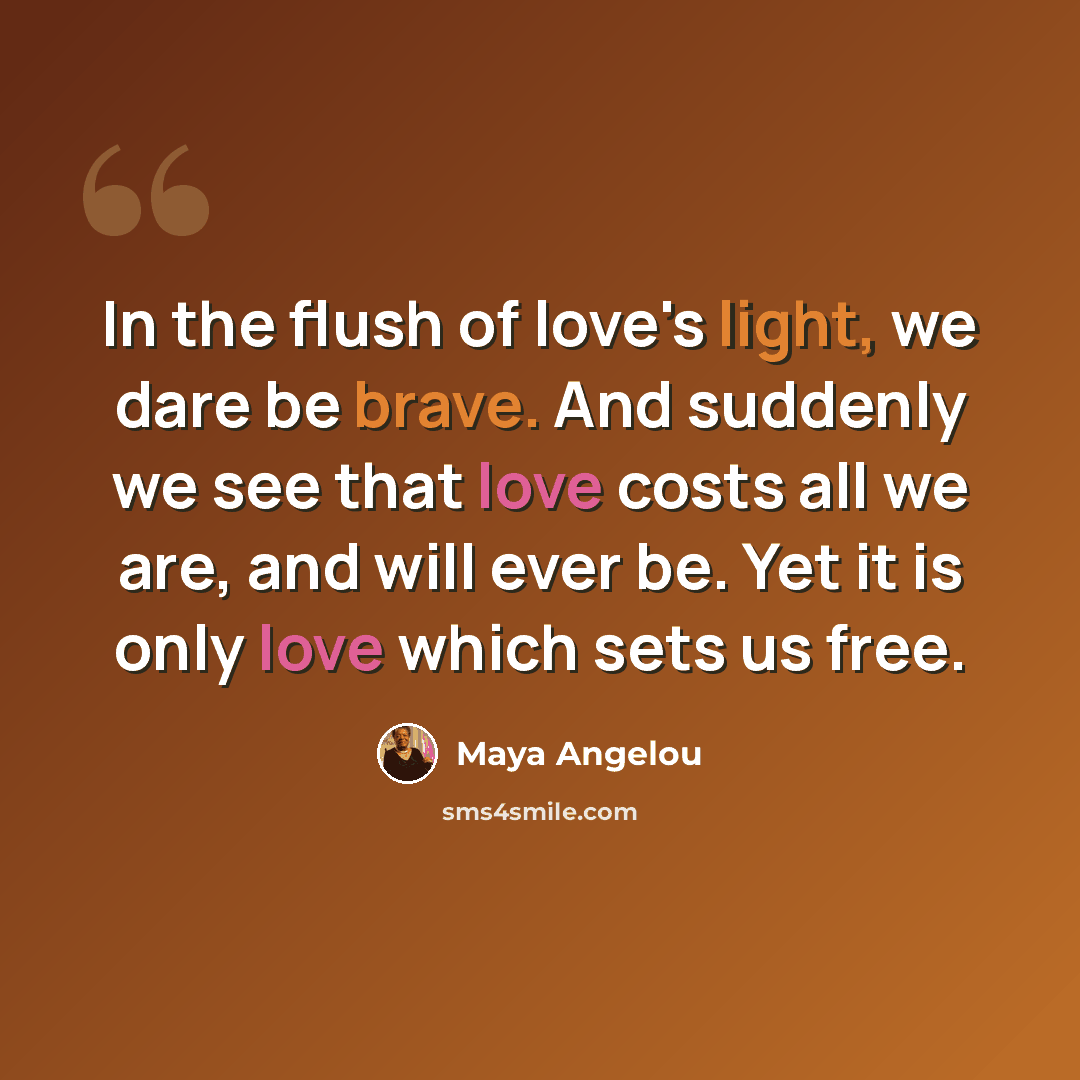 “In the flush of love's light, we dare be brave. And suddenly we see that love costs all we are, and will ever be. Yet it is only love which sets us free.” quote by Maya Angelou