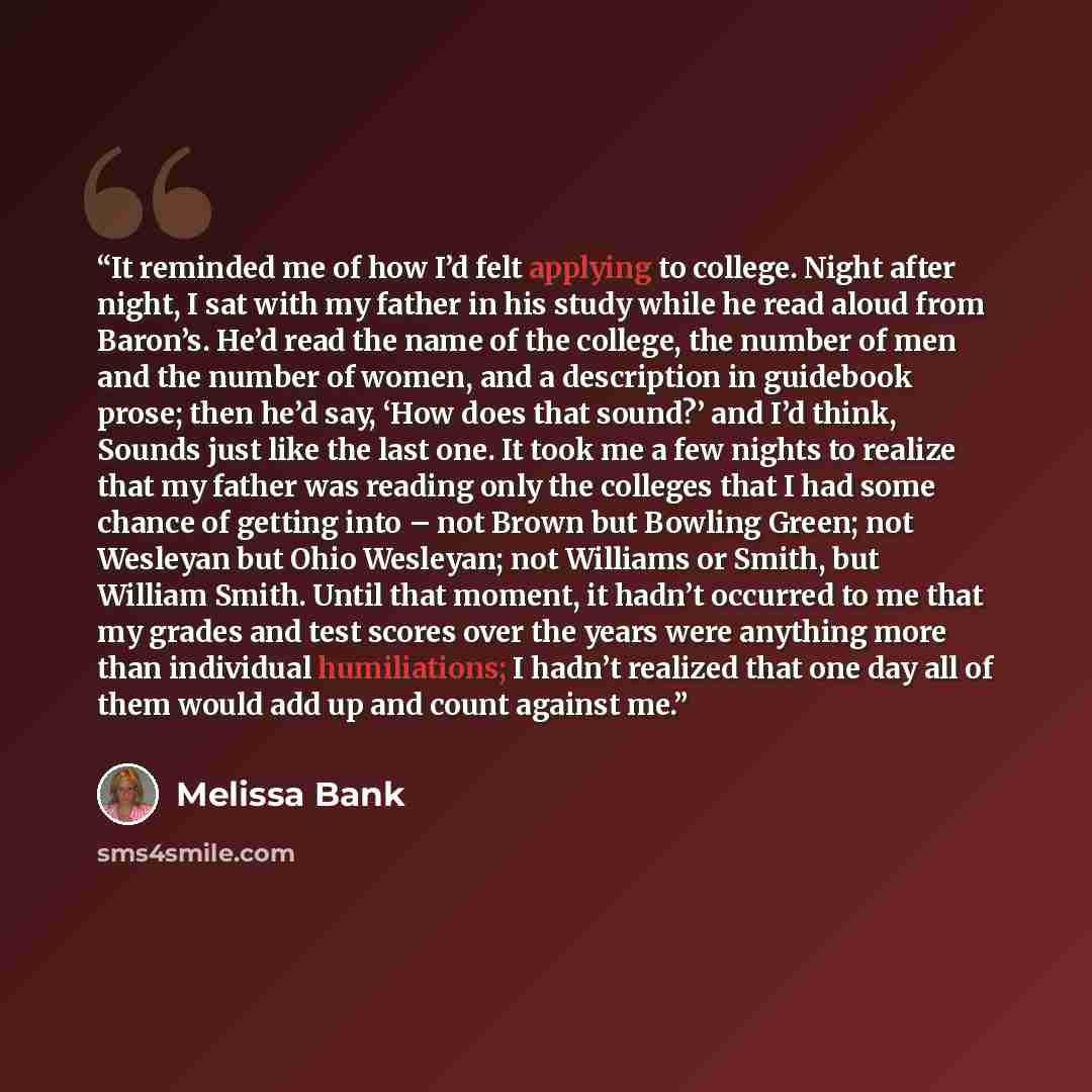 “It reminded me of how I’d felt applying to college. Night after night, I sat with my father in his study while he read aloud from Baron’s. He’d read the name of the college, the number of men and the number of women, and a description in guidebook prose; then he’d say, ‘How does that sound?’ and…” quote by Melissa Bank
