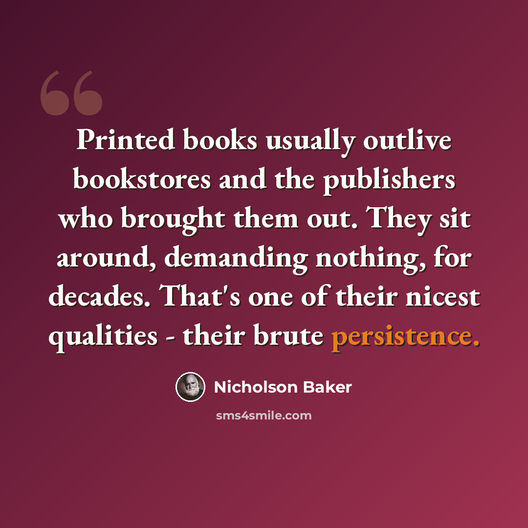 “Printed books usually outlive bookstores and the publishers who brought them out. They sit around, demanding nothing, for decades. That's one of their nicest qualities - their brute persistence.” quote by Nicholson Baker
