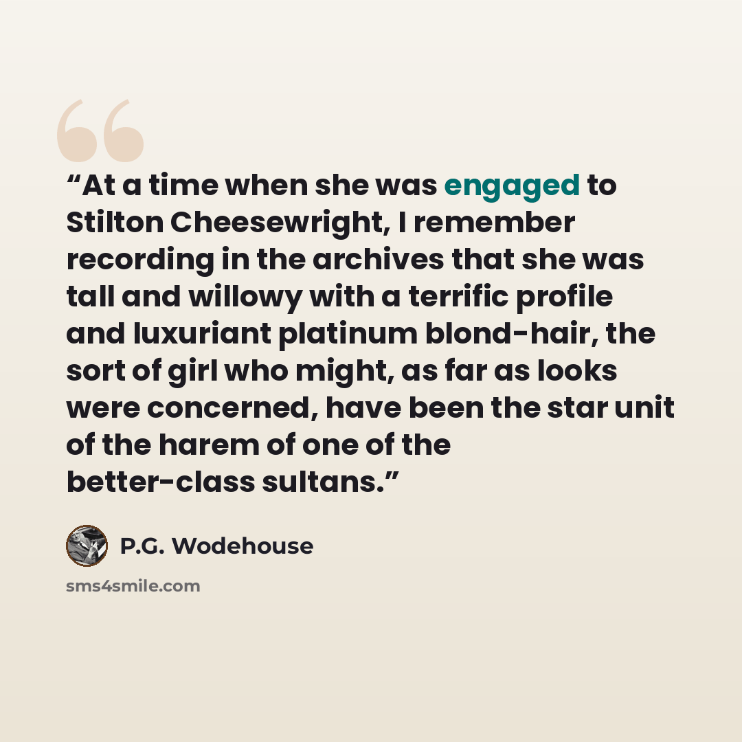 “At a time when she was engaged to Stilton Cheesewright, I remember recording in the archives that she was tall and willowy with a terrific profile and luxuriant platinum blond-hair, the sort of girl who might, as far as looks were concerned, have been the star unit of the harem of one of the…” quote by P.G. Wodehouse