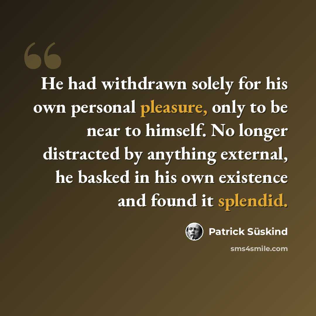 “He had withdrawn solely for his own personal pleasure, only to be near to himself. No longer distracted by anything external, he basked in his own existence and found it splendid.” quote by Patrick Süskind