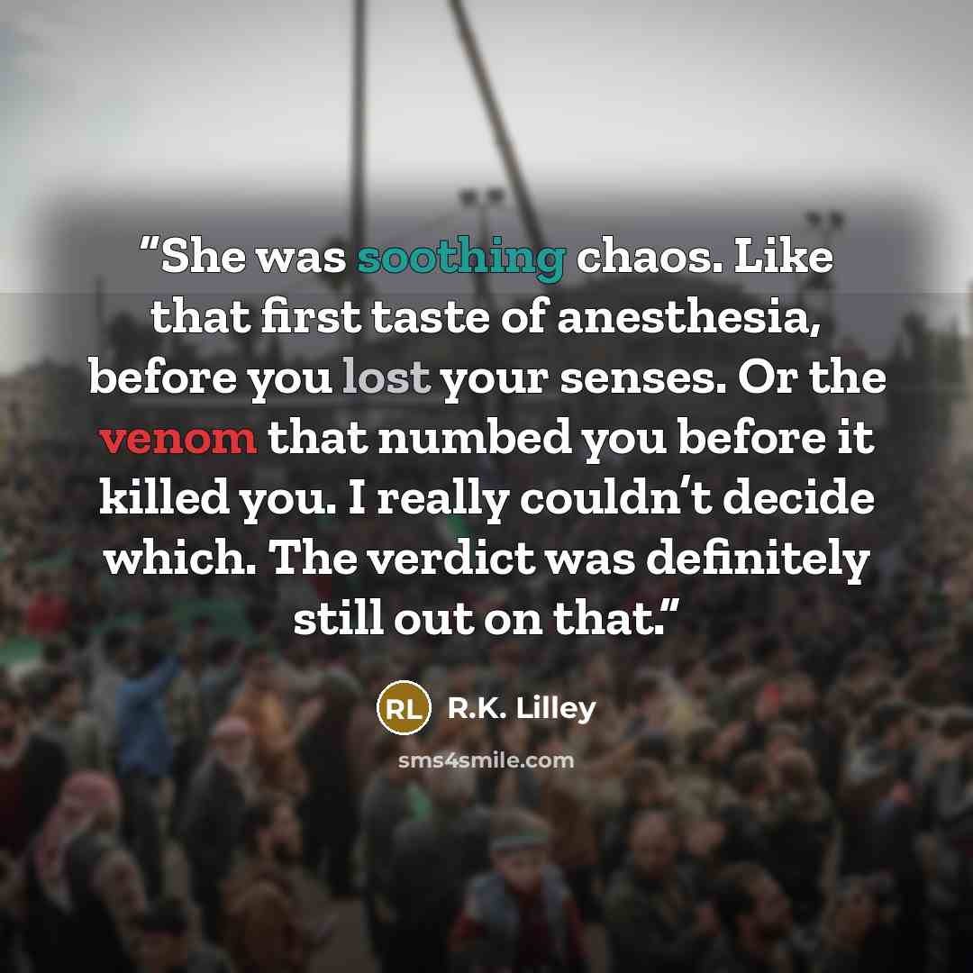 “She was soothing chaos. Like that first taste of anesthesia, before you lost your senses. Or the venom that numbed you before it killed you. I really couldn’t decide which. The verdict was definitely still out on that.” quote by R.K. Lilley