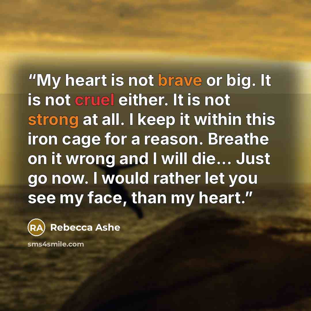 “My heart is not brave or big. It is not cruel either. It is not strong at all. I keep it within this iron cage for a reason. Breathe on it wrong and I will die... Just go now. I would rather let you see my face, than my heart.” quote by Rebecca Ashe