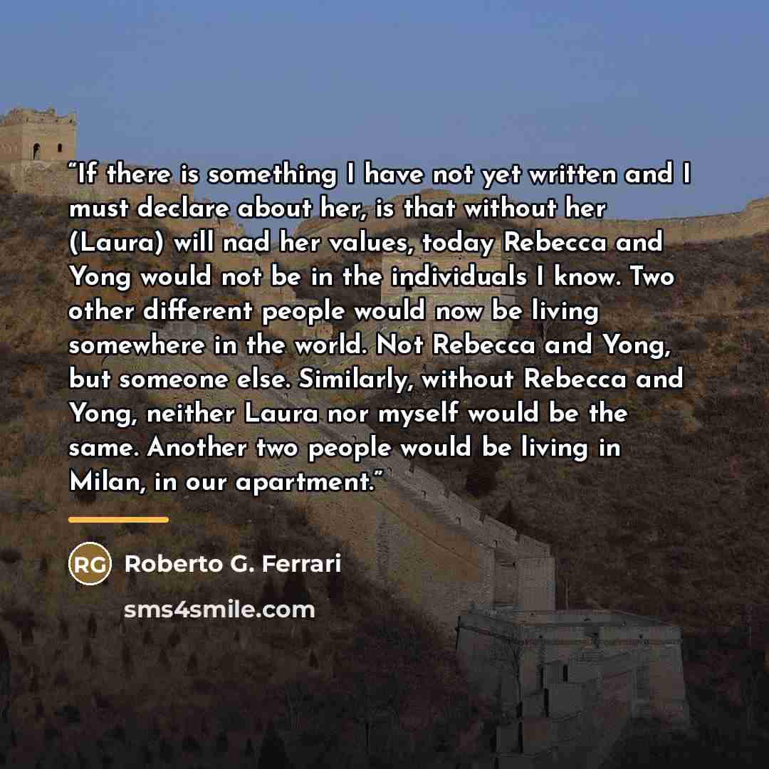 “If there is something I have not yet written and I must declare about her, is that without her (Laura) will nad her values, today Rebecca and Yong would not be in the individuals I know. Two other different people would now be living somewhere in the world. Not Rebecca and Yong, but someone else…” quote by Roberto G. Ferrari