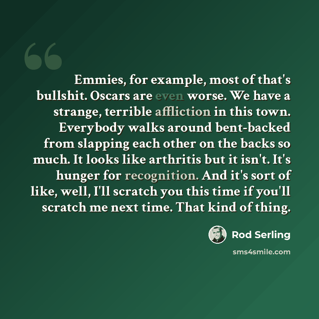 “Emmies, for example, most of that's bullshit. Oscars are even worse. We have a strange, terrible affliction in this town. Everybody walks around bent-backed from slapping each other on the backs so much. It looks like arthritis but it isn't. It's hunger for recognition. And it's sort of like…” quote by Rod Serling