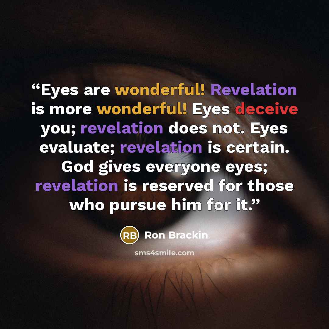 “Eyes are wonderful! Revelation is more wonderful! Eyes deceive you; revelation does not. Eyes evaluate; revelation is certain. God gives everyone eyes; revelation is reserved for those who pursue him for it.” quote by Ron Brackin