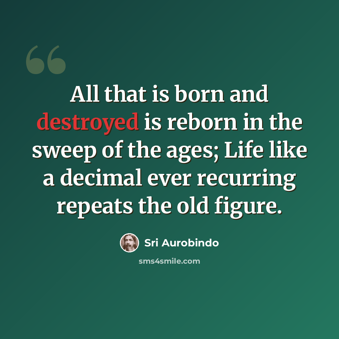 “All that is born and destroyed is reborn in the sweep of the ages; Life like a decimal ever recurring repeats the old figure.” quote by Sri Aurobindo