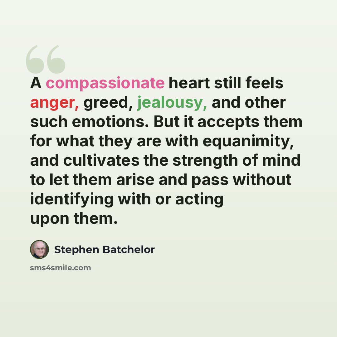 “A compassionate heart still feels anger, greed, jealousy, and other such emotions. But it accepts them for what they are with equanimity, and cultivates the strength of mind to let them arise and pass without identifying with or acting upon them.” quote by Stephen Batchelor