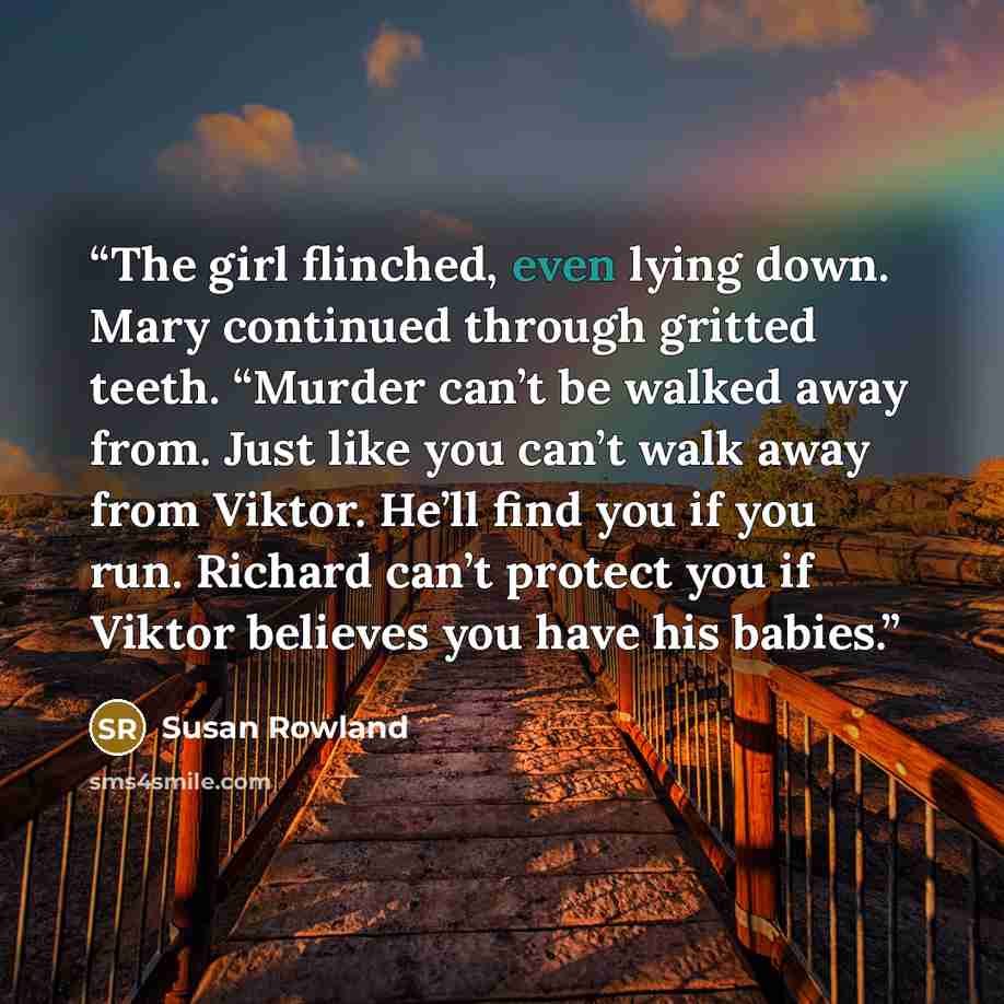 “The girl flinched, even lying down. Mary continued through gritted teeth. “Murder can’t be walked away from. Just like you can’t walk away from Viktor. He’ll find you if you run. Richard can’t protect you if Viktor believes you have his babies.” quote by Susan Rowland