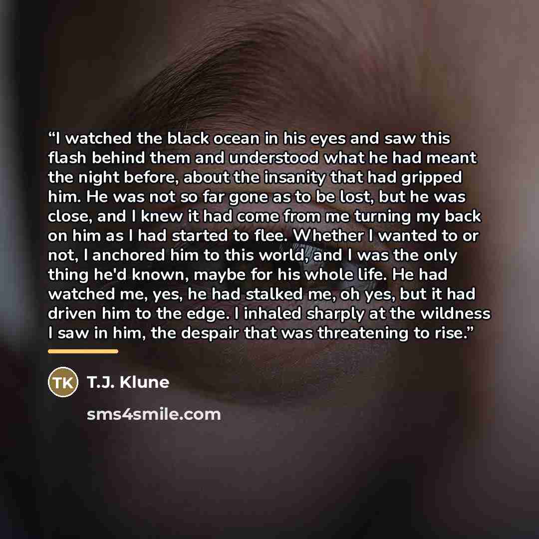 “I watched the black ocean in his eyes and saw this flash behind them and understood what he had meant the night before, about the insanity that had gripped him. He was not so far gone as to be lost, but he was close, and I knew it had come from me turning my back on him as I had started to flee…” quote by T.J. Klune