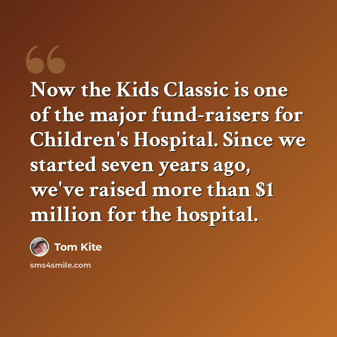 “Now the Kids Classic is one of the major fund-raisers for Children's Hospital. Since we started seven years ago, we've raised more than $1 million for the hospital.” quote by Tom Kite
