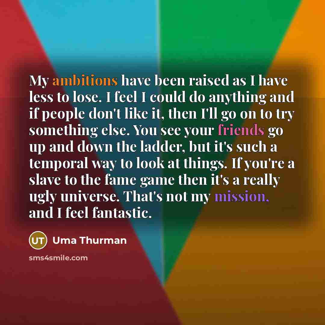 “My ambitions have been raised as I have less to lose. I feel I could do anything and if people don't like it, then I'll go on to try something else. You see your friends go up and down the ladder, but it's such a temporal way to look at things. If you're a slave to the fame game then it's a really…” quote by Uma Thurman
