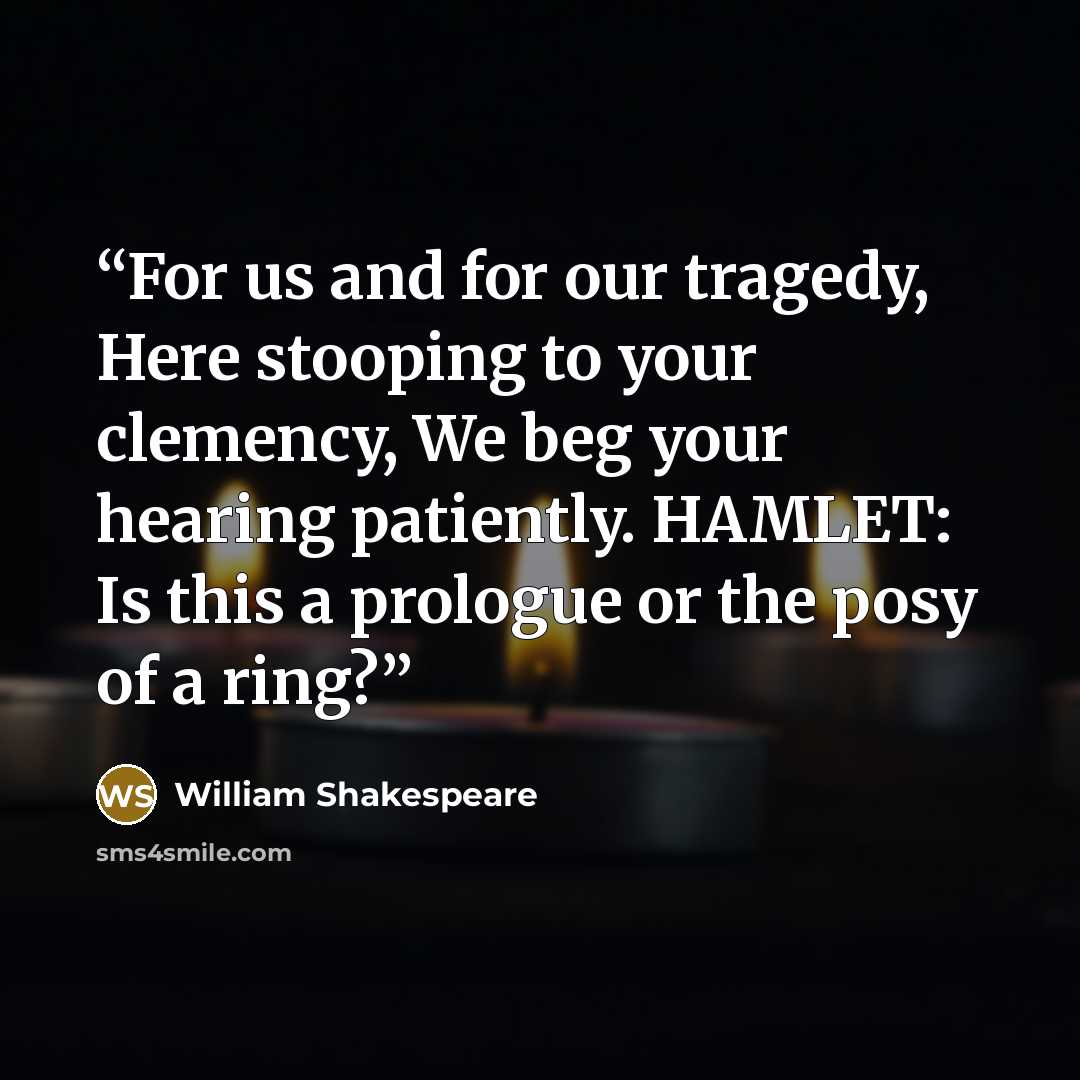 “For us and for our tragedy, Here stooping to your clemency, We beg your hearing patiently. HAMLET: Is this a prologue or the posy of a ring?” quote by William Shakespeare
