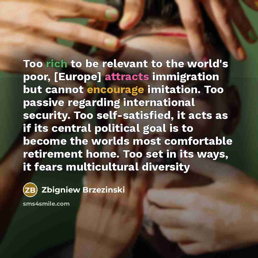 “Too rich to be relevant to the world's poor, [Europe] attracts immigration but cannot encourage imitation. Too passive regarding international security. Too self-satisfied, it acts as if its central political goal is to become the worlds most comfortable retirement home. Too set in its ways, it…” quote by Zbigniew Brzezinski