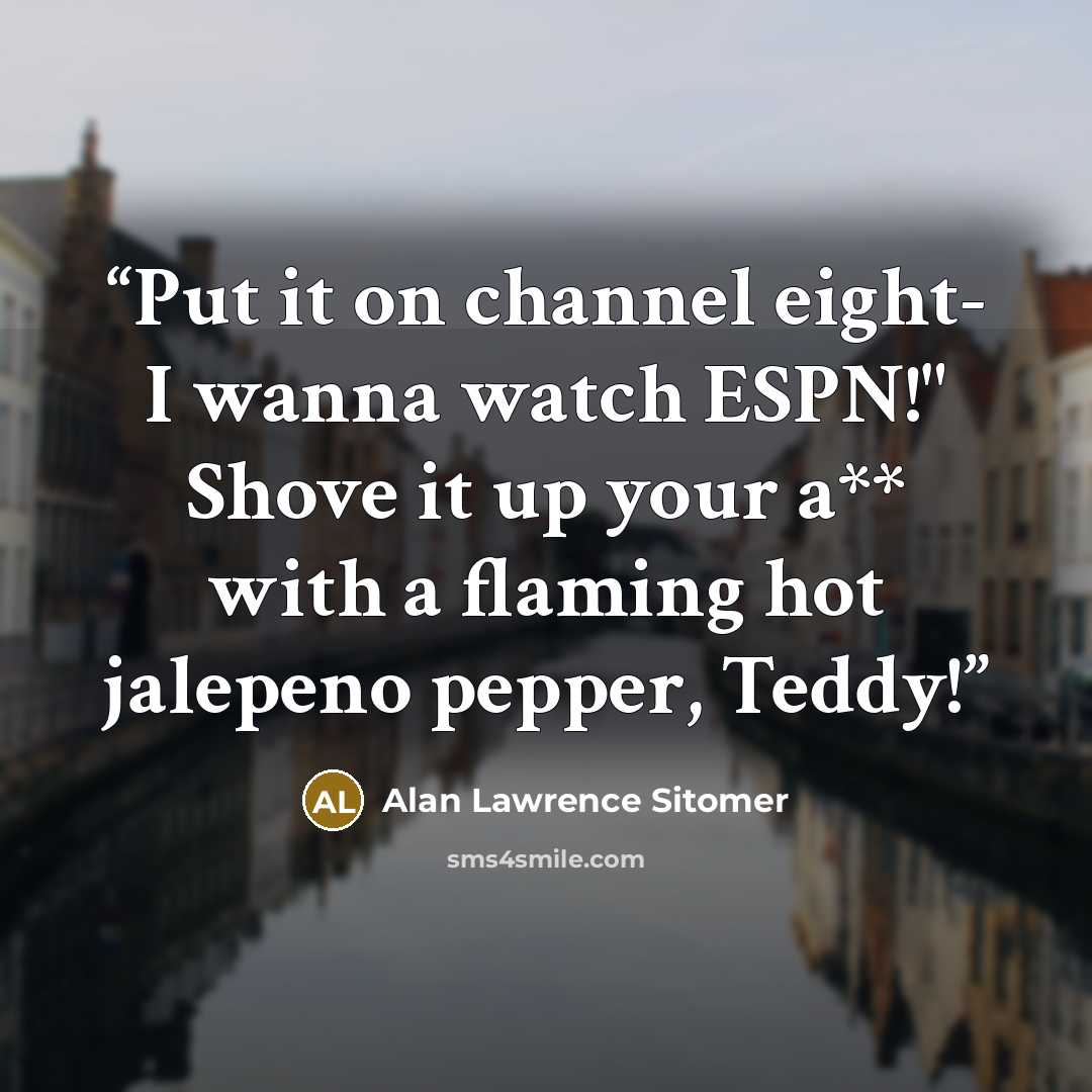 “Put it on channel eight- I wanna watch ESPN!" Shove it up your a** with a flaming hot jalepeno pepper, Teddy!” quote by Alan Lawrence Sitomer