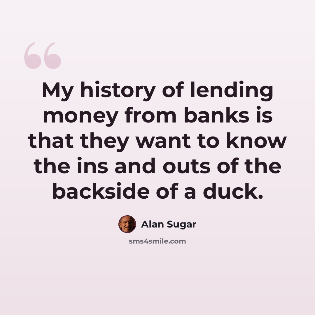 “My history of lending money from banks is that they want to know the ins and outs of the backside of a duck.” quote by Alan Sugar