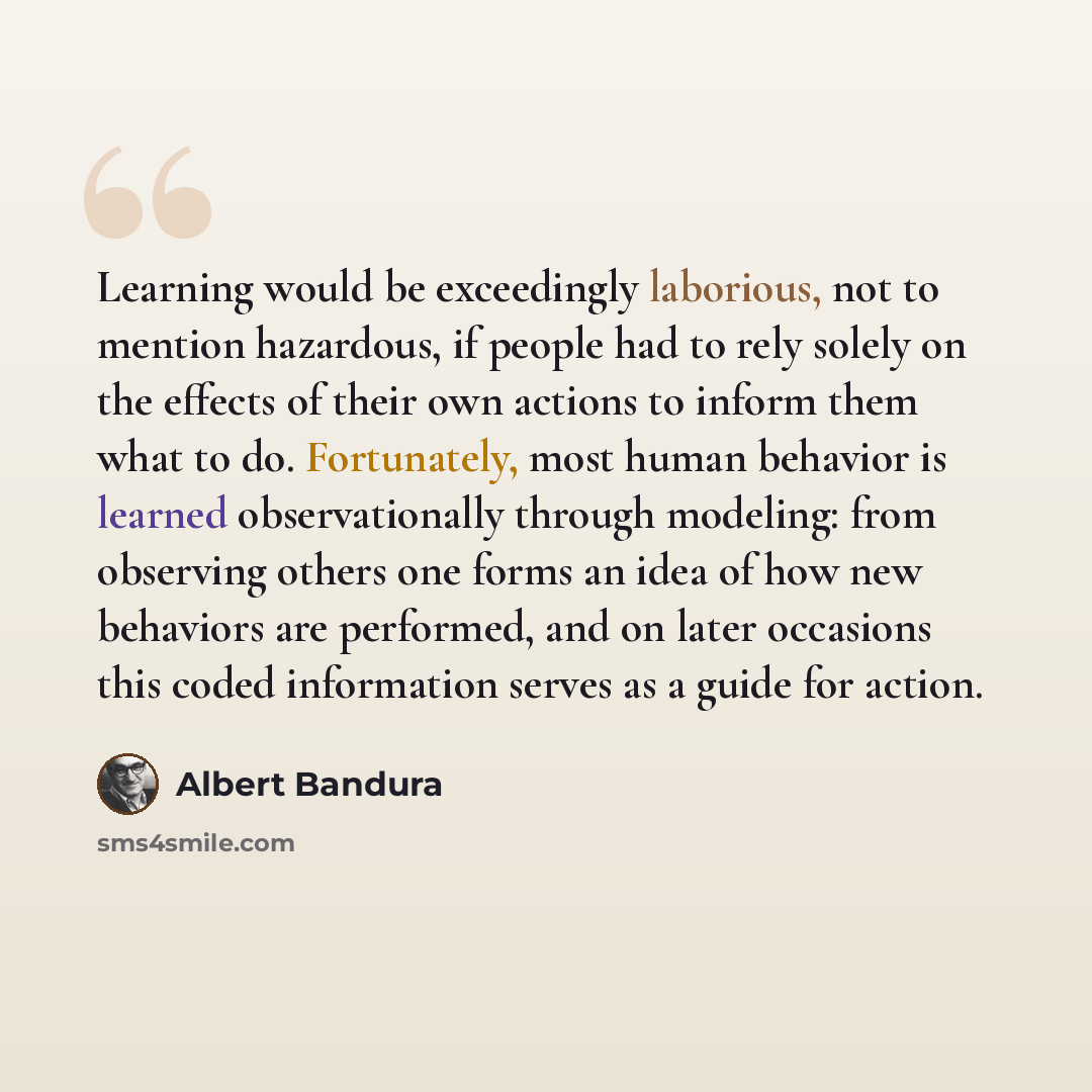 “Learning would be exceedingly laborious, not to mention hazardous, if people had to rely solely on the effects of their own actions to inform them what to do. Fortunately, most human behavior is learned observationally through modeling: from observing others one forms an idea of how new behaviors…” quote by Albert Bandura