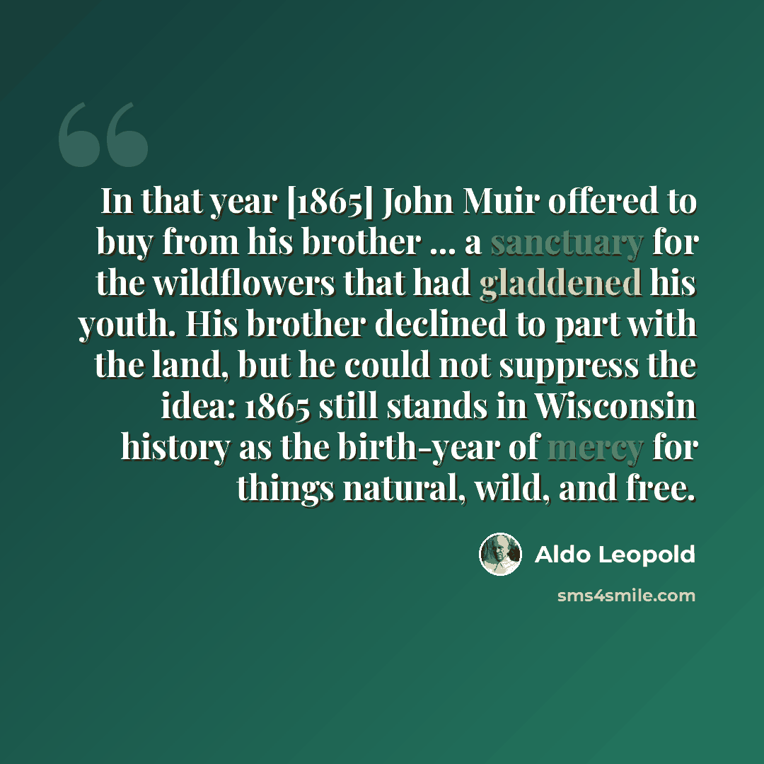 “In that year [1865] John Muir offered to buy from his brother ... a sanctuary for the wildflowers that had gladdened his youth. His brother declined to part with the land, but he could not suppress the idea: 1865 still stands in Wisconsin history as the birth-year of mercy for things natural…” quote by Aldo Leopold