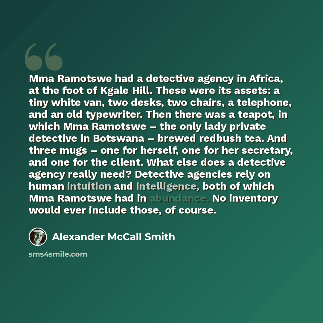 “Mma Ramotswe had a detective agency in Africa, at the foot of Kgale Hill. These were its assets: a tiny white van, two desks, two chairs, a telephone, and an old typewriter. Then there was a teapot, in which Mma Ramotswe – the only lady private detective in Botswana – brewed redbush tea. And three…” quote by Alexander McCall Smith