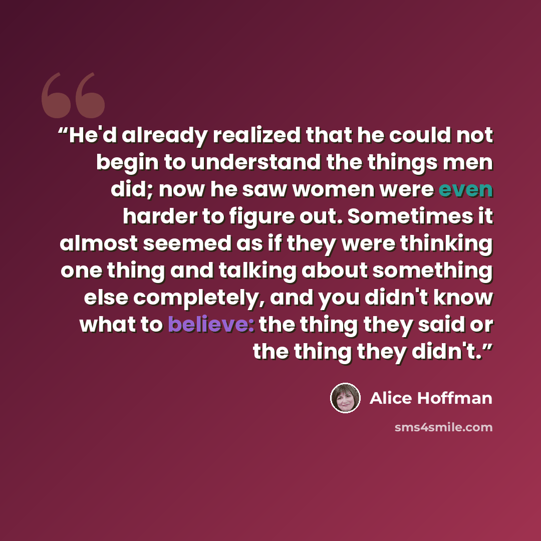 “He'd already realized that he could not begin to understand the things men did; now he saw women were even harder to figure out. Sometimes it almost seemed as if they were thinking one thing and talking about something else completely, and you didn't know what to believe: the thing they said or…” quote by Alice Hoffman