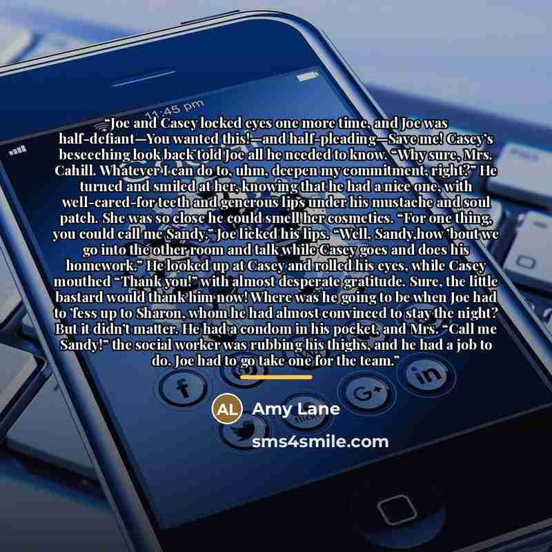 “Joe and Casey locked eyes one more time, and Joe was half-defiant—You wanted this!—and half-pleading—Save me! Casey’s beseeching look back told Joe all he needed to know. “Why sure, Mrs. Cahill. Whatever I can do to, uhm, deepen my commitment, right?” He turned and smiled at her, knowing that he…” quote by Amy Lane