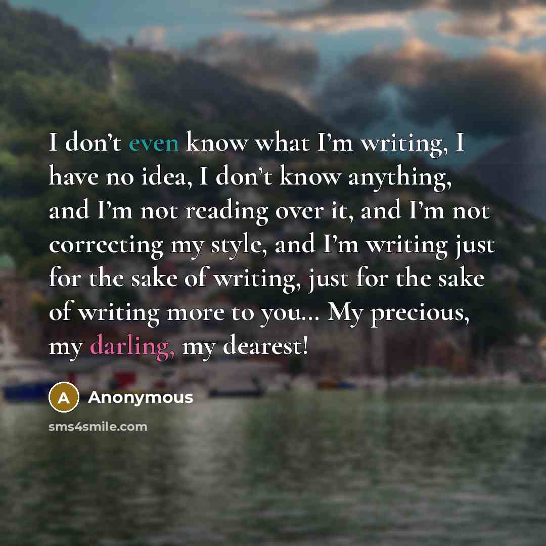 “I don’t even know what I’m writing, I have no idea, I don’t know anything, and I’m not reading over it, and I’m not correcting my style, and I’m writing just for the sake of writing, just for the sake of writing more to you… My precious, my darling, my dearest!” quote by Anonymous