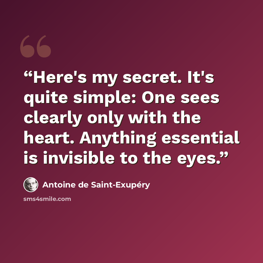 “Here's my secret. It's quite simple: One sees clearly only with the heart. Anything essential is invisible to the eyes.” quote by Antoine de Saint-Exupéry