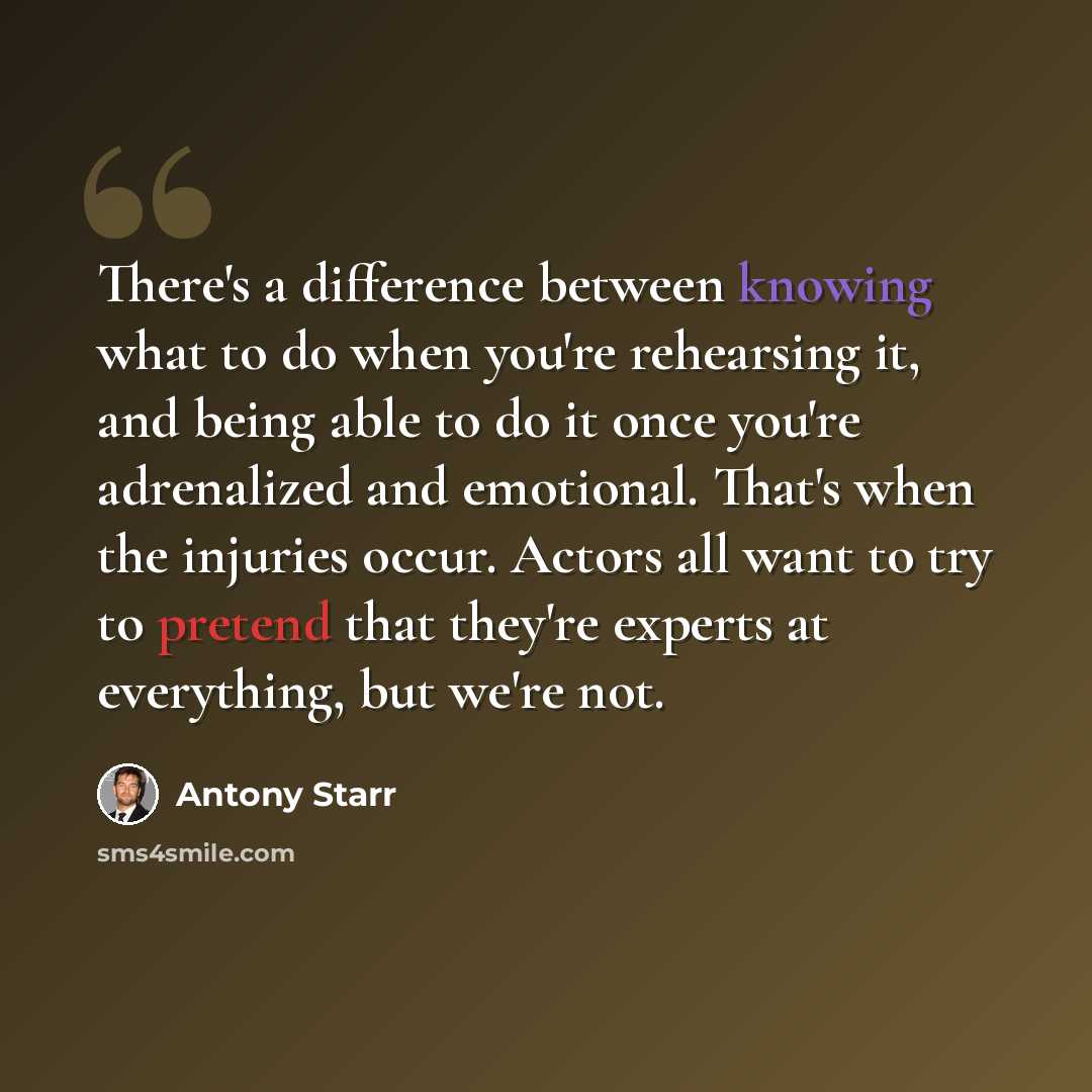 “There's a difference between knowing what to do when you're rehearsing it, and being able to do it once you're adrenalized and emotional. That's when the injuries occur. Actors all want to try to pretend that they're experts at everything, but we're not.” quote by Antony Starr