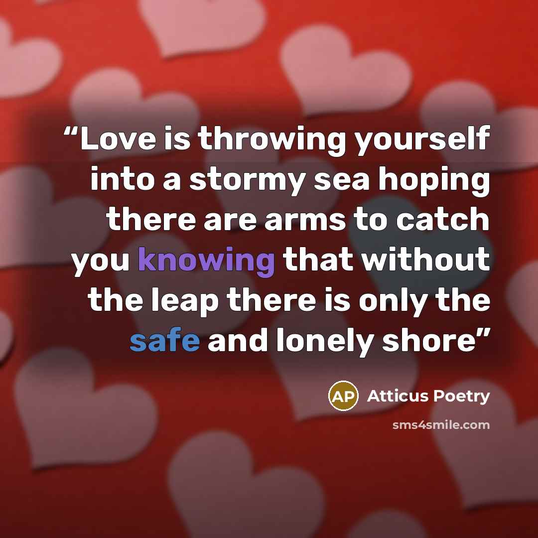 “Love is throwing yourself into a stormy sea hoping there are arms to catch you knowing that without the leap there is only the safe and lonely shore” quote by Atticus Poetry