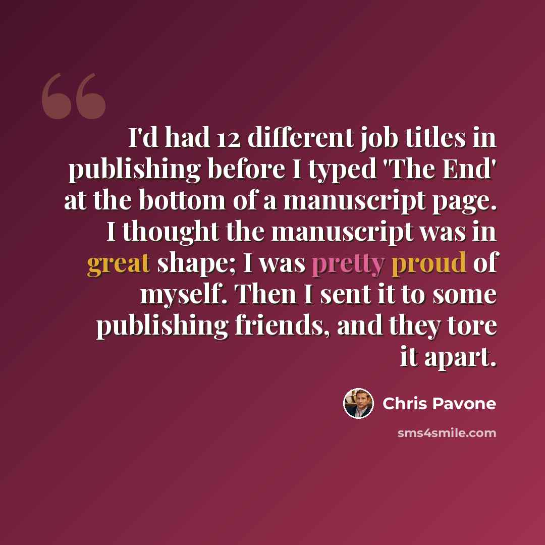 “I'd had 12 different job titles in publishing before I typed 'The End' at the bottom of a manuscript page. I thought the manuscript was in great shape; I was pretty proud of myself. Then I sent it to some publishing friends, and they tore it apart.” quote by Chris Pavone