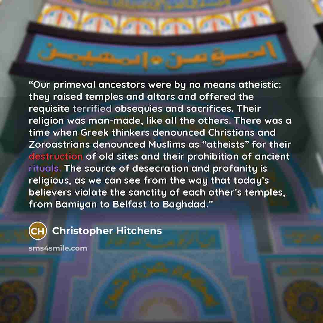 “Our primeval ancestors were by no means atheistic: they raised temples and altars and offered the requisite terrified obsequies and sacrifices. Their religion was man-made, like all the others. There was a time when Greek thinkers denounced Christians and Zoroastrians denounced Muslims as…” quote by Christopher Hitchens
