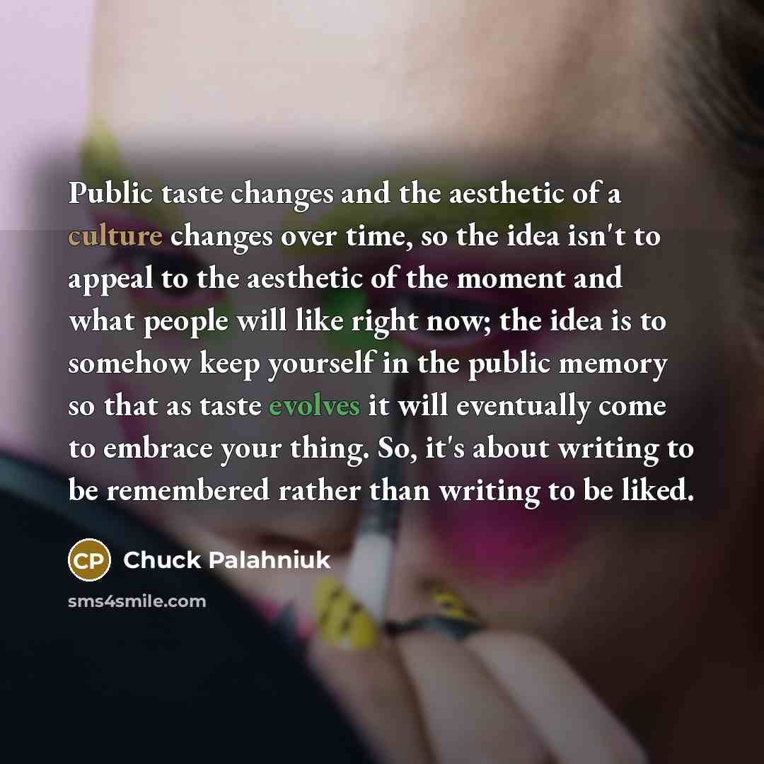 “Public taste changes and the aesthetic of a culture changes over time, so the idea isn't to appeal to the aesthetic of the moment and what people will like right now; the idea is to somehow keep yourself in the public memory so that as taste evolves it will eventually come to embrace your thing…” quote by Chuck Palahniuk