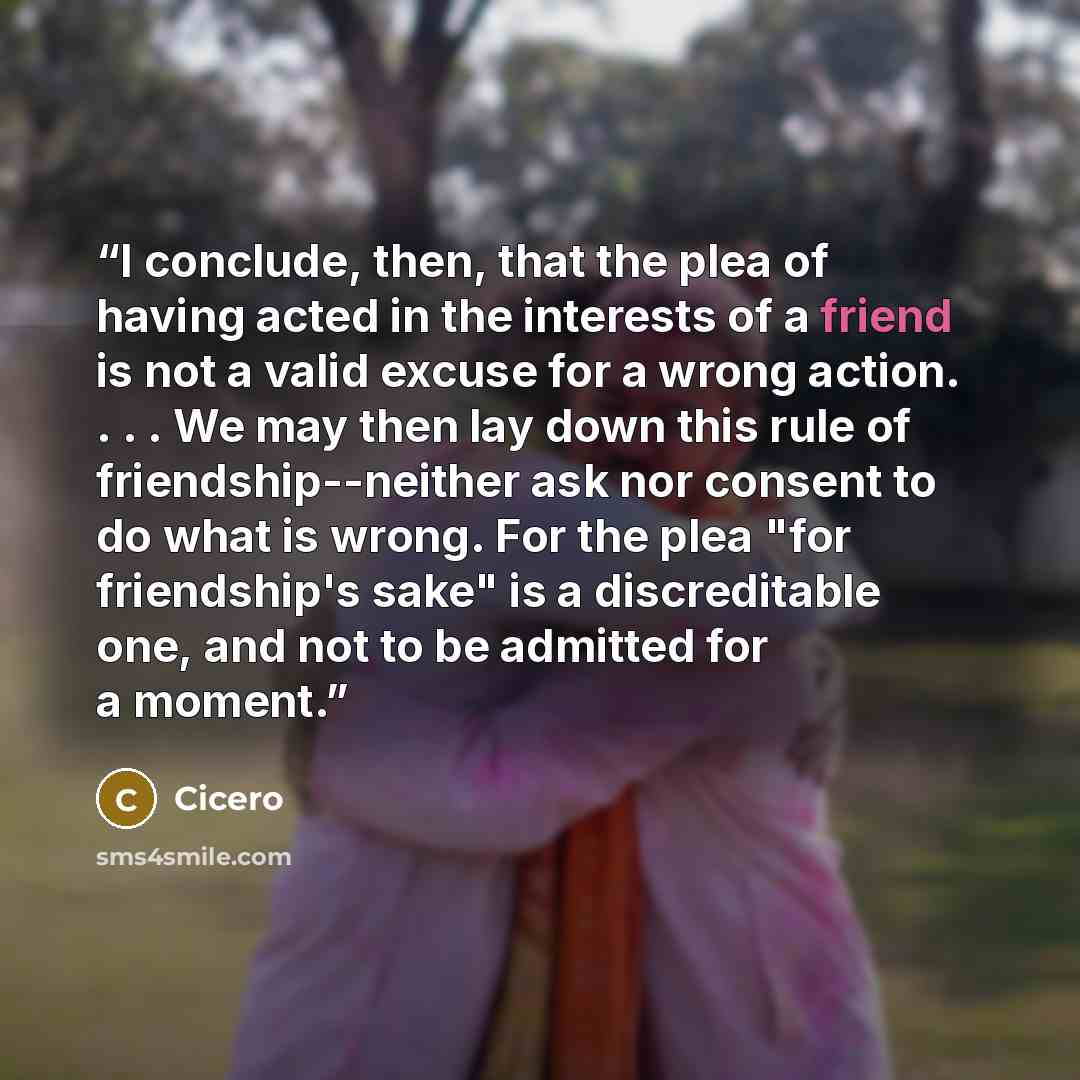 “I conclude, then, that the plea of having acted in the interests of a friend is not a valid excuse for a wrong action. . . . We may then lay down this rule of friendship--neither ask nor consent to do what is wrong. For the plea "for friendship's sake" is a discreditable one, and not to be…” quote by Cicero