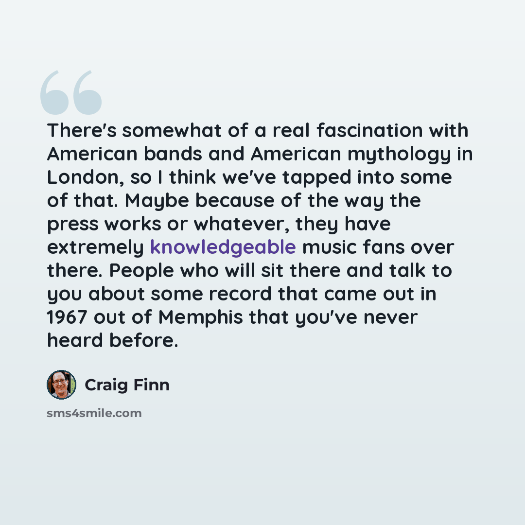 “There's somewhat of a real fascination with American bands and American mythology in London, so I think we've tapped into some of that. Maybe because of the way the press works or whatever, they have extremely knowledgeable music fans over there. People who will sit there and talk to you about…” quote by Craig Finn