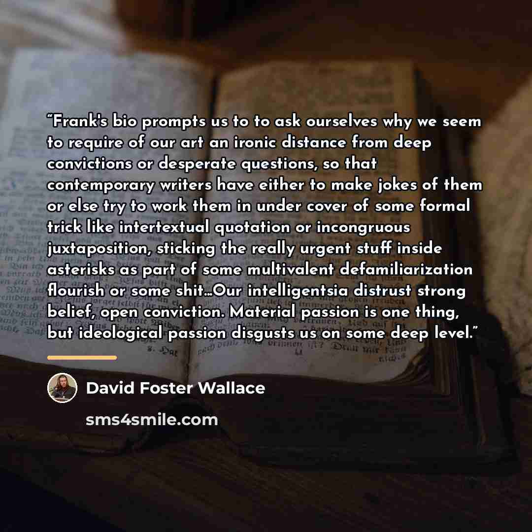 “Frank's bio prompts us to to ask ourselves why we seem to require of our art an ironic distance from deep convictions or desperate questions, so that contemporary writers have either to make jokes of them or else try to work them in under cover of some formal trick like intertextual quotation or…” quote by David Foster Wallace